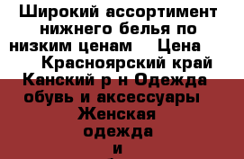 Широкий ассортимент нижнего белья по низким ценам  › Цена ­ 350 - Красноярский край, Канский р-н Одежда, обувь и аксессуары » Женская одежда и обувь   . Красноярский край